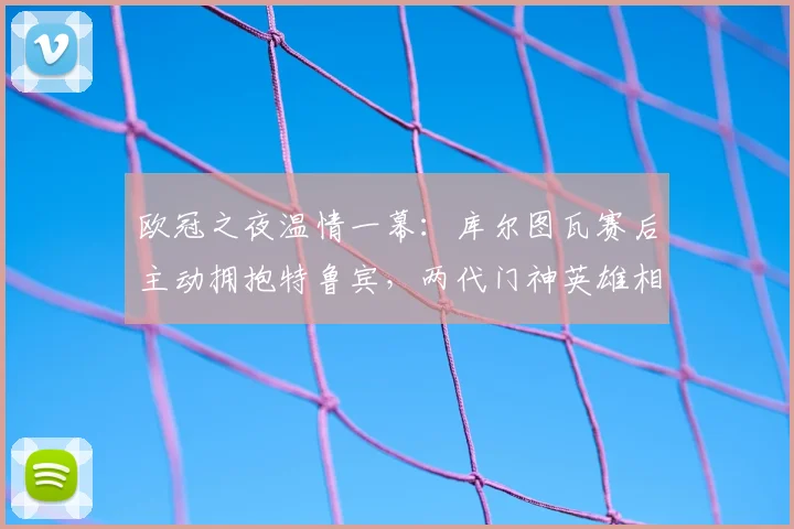 欧冠之夜温情一幕：库尔图瓦赛后主动拥抱特鲁宾，两代门神英雄相惜
