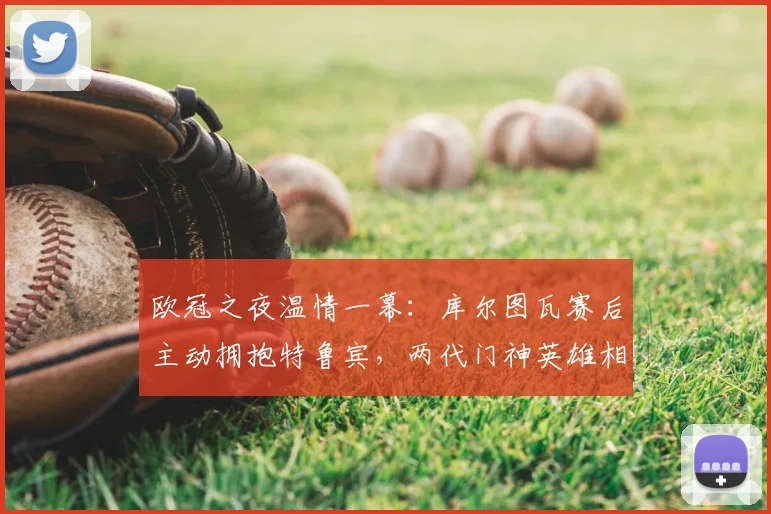 欧冠之夜温情一幕：库尔图瓦赛后主动拥抱特鲁宾，两代门神英雄相惜